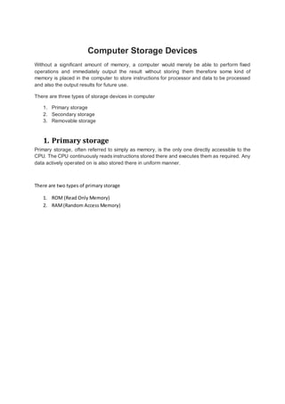 Computer Storage Devices 
Without a significant amount of memory, a computer would merely be able to perform fixed 
operations and immediately output the result without storing them therefore some kind of 
memory is placed in the computer to store instructions for processor and data to be processed 
and also the output results for future use. 
There are three types of storage devices in computer 
1. Primary storage 
2. Secondary storage 
3. Removable storage 
1. Primary storage 
Primary storage, often referred to simply as memory, is the only one directly accessible to the 
CPU. The CPU continuously reads instructions stored there and executes them as required. Any 
data actively operated on is also stored there in uniform manner. 
There are two types of primary storage 
1. ROM (Read Only Memory) 
2. RAM (Random Access Memory) 
 