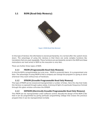 1.1 ROM (Read Only Memory) 
Figure 1 ROM (Read Only Memory) 
In this type of memory the information is stored permanently; it is not lost after the system shuts 
down. The advantage of using this memory is that there are some complex functions like 
translators that are used repeatedly. These functions are permanently stored in the ROM and these 
instructions are hard wired in ROM so the execution is very fast. 
There are further three types of ROM. 
1.1.1 PROM (Programmable Read Only Memory) 
In this the ROM is programmable but only once. PROM is produced blank. It is programmed only 
later. The advantage of using PROM is that a company can change the program it is going to store 
whenever they want without loss of hardware. 
1.1.2 EPROM (Erasable Programmable Read Only Memory) 
This type of PROM can be erased and reprogrammed a number of times. Here the chip that holds 
the memory is exposed through a glass widow. A strong UV light of a particular frequency if shined 
through this glass window will erase the EPROM 
1.1.3 EEPROM (Electrically Erasable Programmable Read Only Memory) 
This PROM can be reprogrammed under software control. Actually the design of this ROM is like 
that it can be programmed by giving particular programming voltage that erases the previous 
program then it can be reprogrammed normally 
 