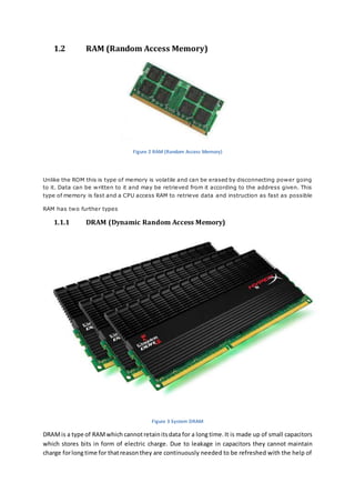 1.2 RAM (Random Access Memory) 
Figure 2 RAM (Random Access Memory) 
Unlike the ROM this is type of memory is volatile and can be erased by disconnecting power going 
to it. Data can be written to it and may be retrieved from it according to the address given. This 
type of memory is fast and a CPU access RAM to retrieve data and instruction as fast as possible 
RAM has two further types 
1.1.1 DRAM (Dynamic Random Access Memory) 
Figure 3 System DRAM 
DRAM is a type of RAM which cannot retain its data for a long time. It is made up of small capacitors 
which stores bits in form of electric charge. Due to leakage in capacitors they cannot maintain 
charge for long time for that reason they are continuously needed to be refreshed with the help of 
 