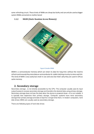 some refreshing circuit. These kinds of RAMs are cheap but bulky and can only be used as bigger 
system RAMs connected on mother bored 
1.1.2 SRAM (Static Random Access Memory) 
Figure 4 Smaller SRAM 
SRAM is a semiconductor memory which can retain its data for long time without the need to 
refresh continuously they store data on semiconductor bi -stable latching circuitry to store each bit. 
This kind of RAM is very costly but small in size and very fast that’s why they are used in CPU as 
cache memory 
2. Secondary storage 
Secondary storage , is not directly accessible by the CPU. The computer usually uses its input 
output busses to access secondary storage and transfers the desired data using primary storage. 
Secondary storage does not lose the data when the device is powered down—it is non-volatile. it 
is typically less expensive than primary storage. Computer systems have more secondary 
storage than primary storage and data is kept for a longer time there. In modern computers, hard 
disk drives (HDD) are usually used as secondary storage. 
There are following types of hard disk drives 
 