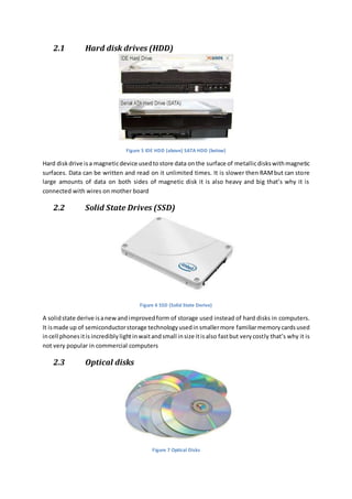 2.1 Hard disk drives (HDD) 
Figure 5 IDE HDD (above) SATA HDD (below) 
Hard disk drive is a magnetic device used to store data on the surface of metallic disks with magnetic 
surfaces. Data can be written and read on it unlimited times. It is slower then RAM but can store 
large amounts of data on both sides of magnetic disk it is also heavy and big that’s why it is 
connected with wires on mother board 
2.2 Solid State Drives (SSD) 
Figure 6 SSD (Solid State Derive) 
A solid state derive is a new and improved form of storage used instead of hard disks in computers. 
It is made up of semiconductor storage technology used in smaller more familiar memory cards used 
in cell phones it is incredibly light in wait and small in size it is also fast but very costly that’s why it is 
not very popular in commercial computers 
2.3 Optical disks 
Figure 7 Optical Disks 
 