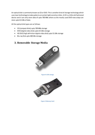An optical disk is commonly known as CD or DVD. This is another kind of storage technology which 
uses laser technology to make patterns on certain light sensitive disks. A CD is a little old fashioned 
device and it can only store data of upto 700 MBs where as the mostly used DVD now a days can 
store upto 8.5 GBs of data 
All the optical disk types are as follows 
 CD (compact disks) upto 700 MBs storage 
 DVD (digital video disk) upto 8.5 GBs storage 
 HD DVD (high definition digital video disk) upto 51 GBs storage 
 Blu-ray Disk upto 400 GBs storage 
3. Removable Storage Media 
Figure 8 USB storage 
Figure 9 Memory Card 
 