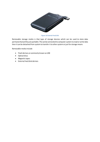 Figure 10 External Hard disk 
Removable storage media is that type of storage devices which can be used to store data 
permanently but they are portable. The can be connected to computer system to read or write data 
then it can be detached from system to transfer it to other system or just for storage means 
Removable media include 
 Flash derives or commonly known as USB 
 Optical discs 
 Magnetic tapes 
 External hard disk derives 
