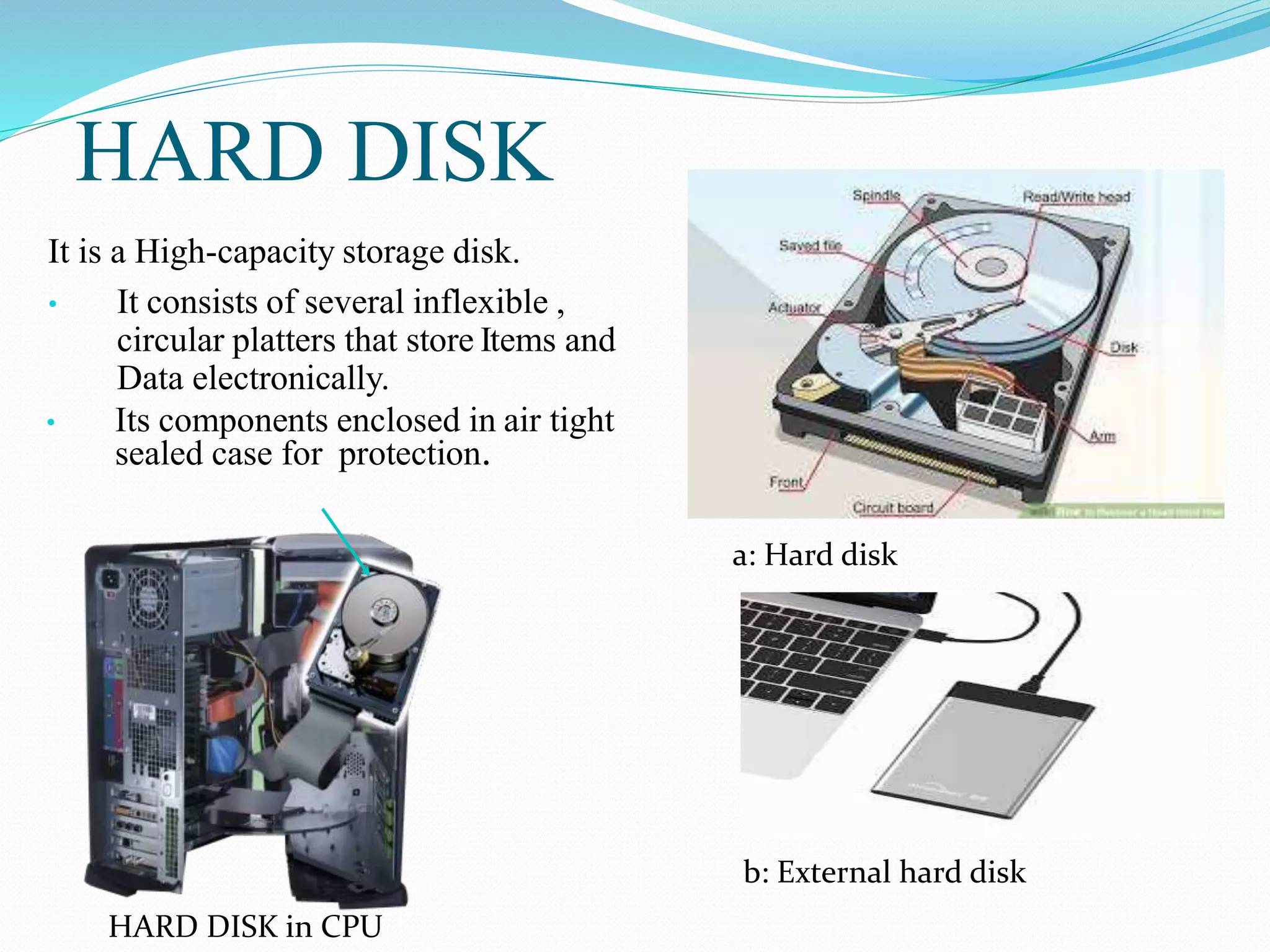 HARD DISK
It is a High-capacity storage disk.
• It consists of several inflexible ,
circular platters that store Items and
Data electronically.
• Its components enclosed in air tight
sealed case for protection.
a: Hard disk
b: External hard disk
HARD DISK in CPU
 