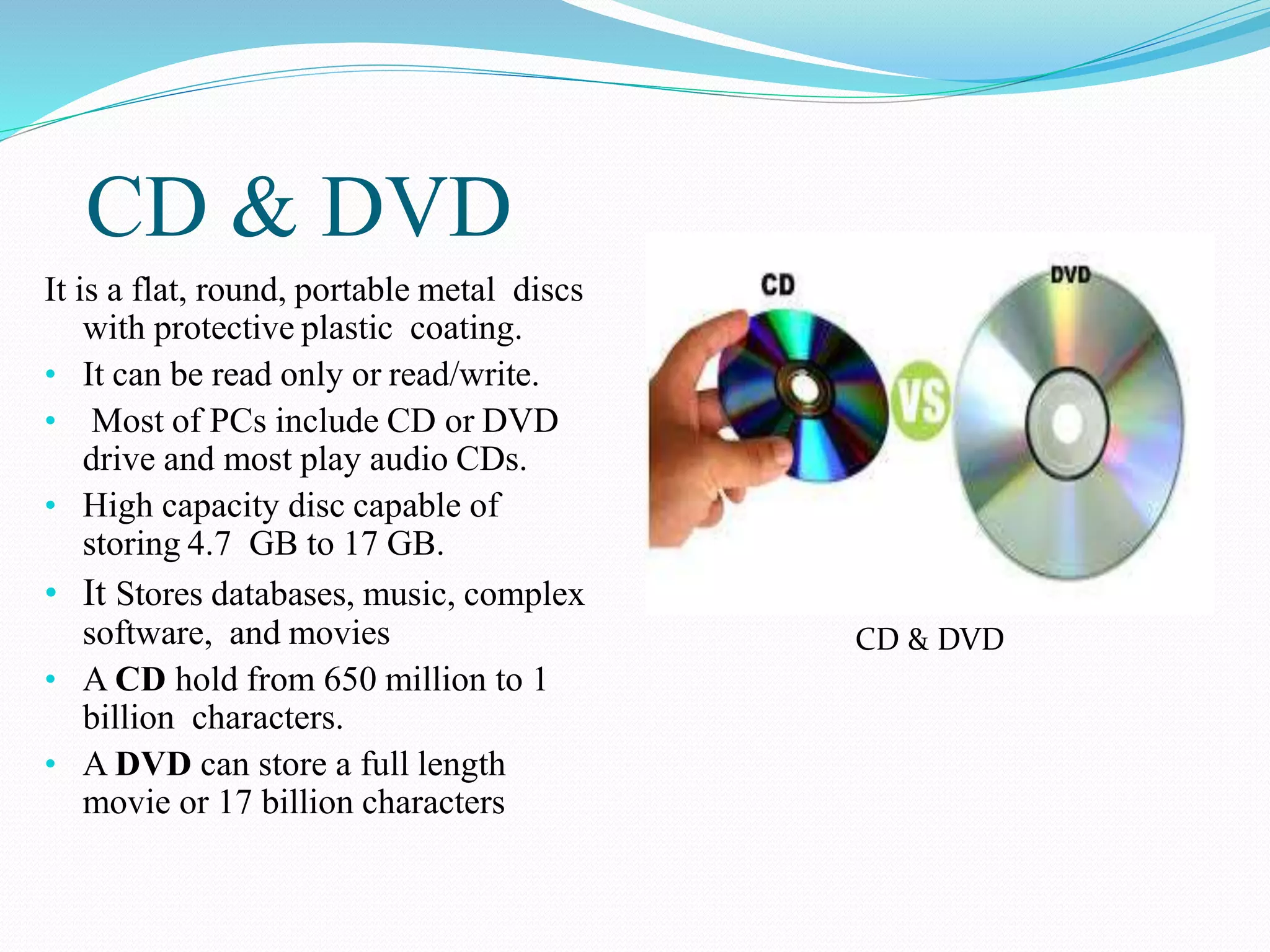 CD & DVD
It is a flat, round, portable metal discs
with protective plastic coating.
• It can be read only or read/write.
• Most of PCs include CD or DVD
drive and most play audio CDs.
• High capacity disc capable of
storing 4.7 GB to 17 GB.
• It Stores databases, music, complex
software, and movies
• A CD hold from 650 million to 1
billion characters.
• A DVD can store a full length
movie or 17 billion characters
CD & DVD
 