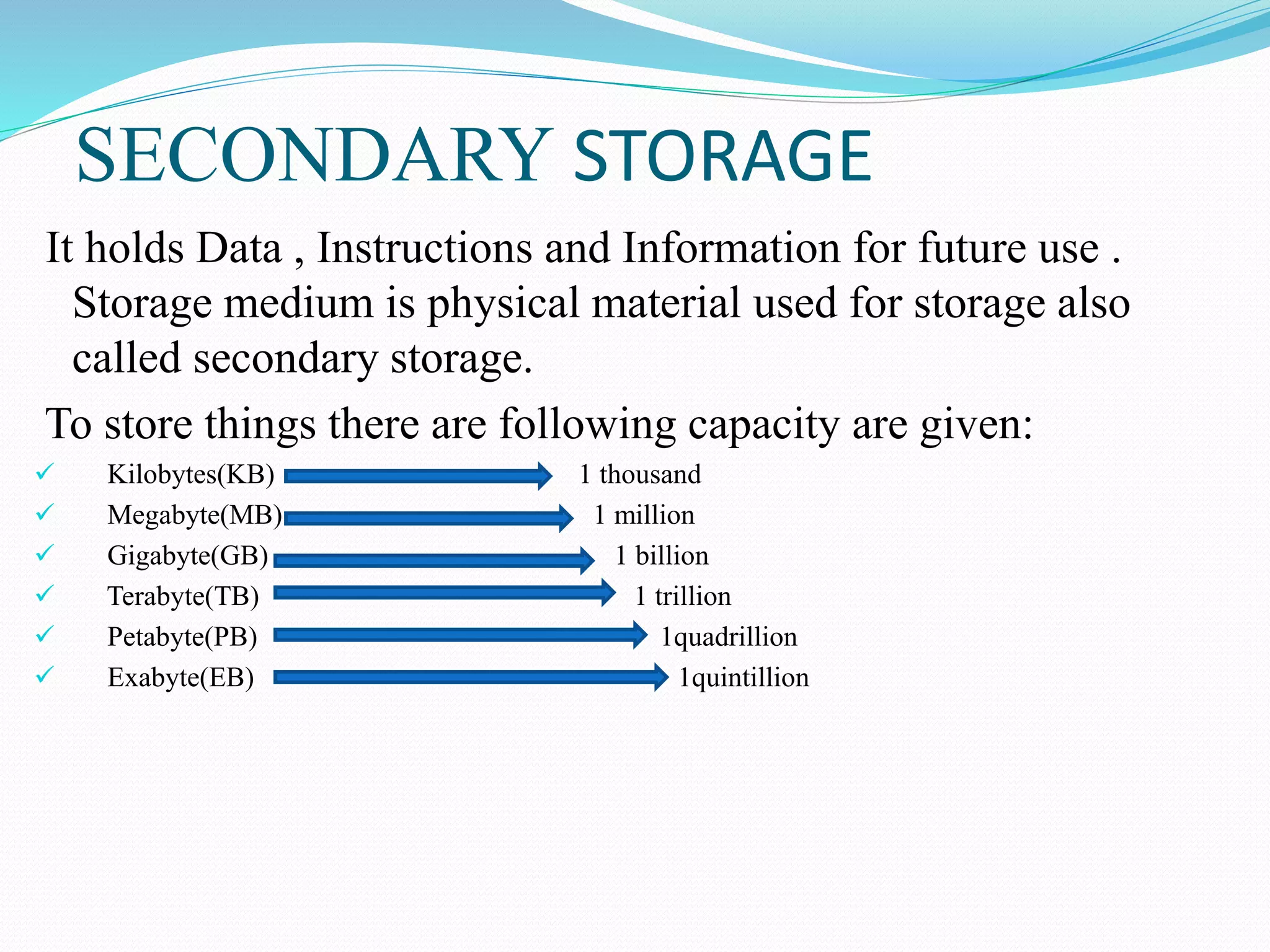 SECONDARY STORAGE
It holds Data , Instructions and Information for future use .
Storage medium is physical material used for storage also
called secondary storage.
To store things there are following capacity are given:
 Kilobytes(KB) 1 thousand
 Megabyte(MB) 1 million
 Gigabyte(GB) 1 billion
 Terabyte(TB) 1 trillion
 Petabyte(PB) 1quadrillion
 Exabyte(EB) 1quintillion
 