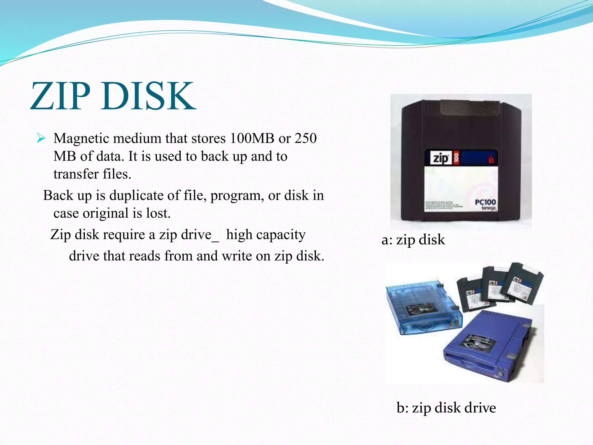 ZIP DISK
 Magnetic medium that stores 100MB or 250
MB of data. It is used to back up and to
transfer files.
Back up is duplicate of file, program, or disk in
case original is lost.
Zip disk require a zip drive_ high capacity
drive that reads from and write on zip disk.
a: zip disk
b: zip disk drive
 