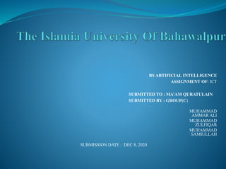 BS ARTIFICIAL INTELLIGENCE
ASSIGNMENT OF: ICT
SUBMITTED TO : MA’AM QURATULAIN
SUBMITTED BY : GROUP(C)
MUHAMMAD
AMMAR ALI
MUHAMMAD
ZULFIQAR
MUHAMMAD
SAMIULLAH
SUBMISSION DATE : DEC 8, 2020
 