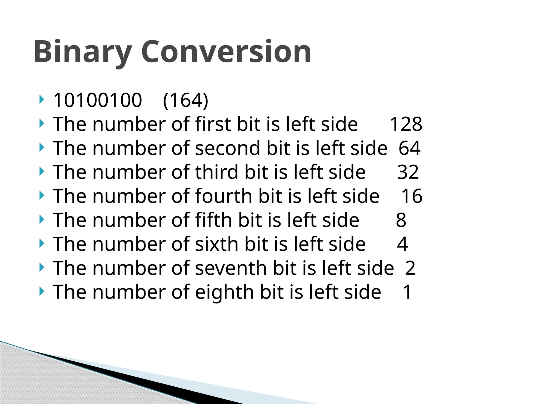  10100100 (164)
 The number of first bit is left side 128
 The number of second bit is left side 64
 The number of third bit is left side 32
 The number of fourth bit is left side 16
 The number of fifth bit is left side 8
 The number of sixth bit is left side 4
 The number of seventh bit is left side 2
 The number of eighth bit is left side 1
Binary Conversion
 