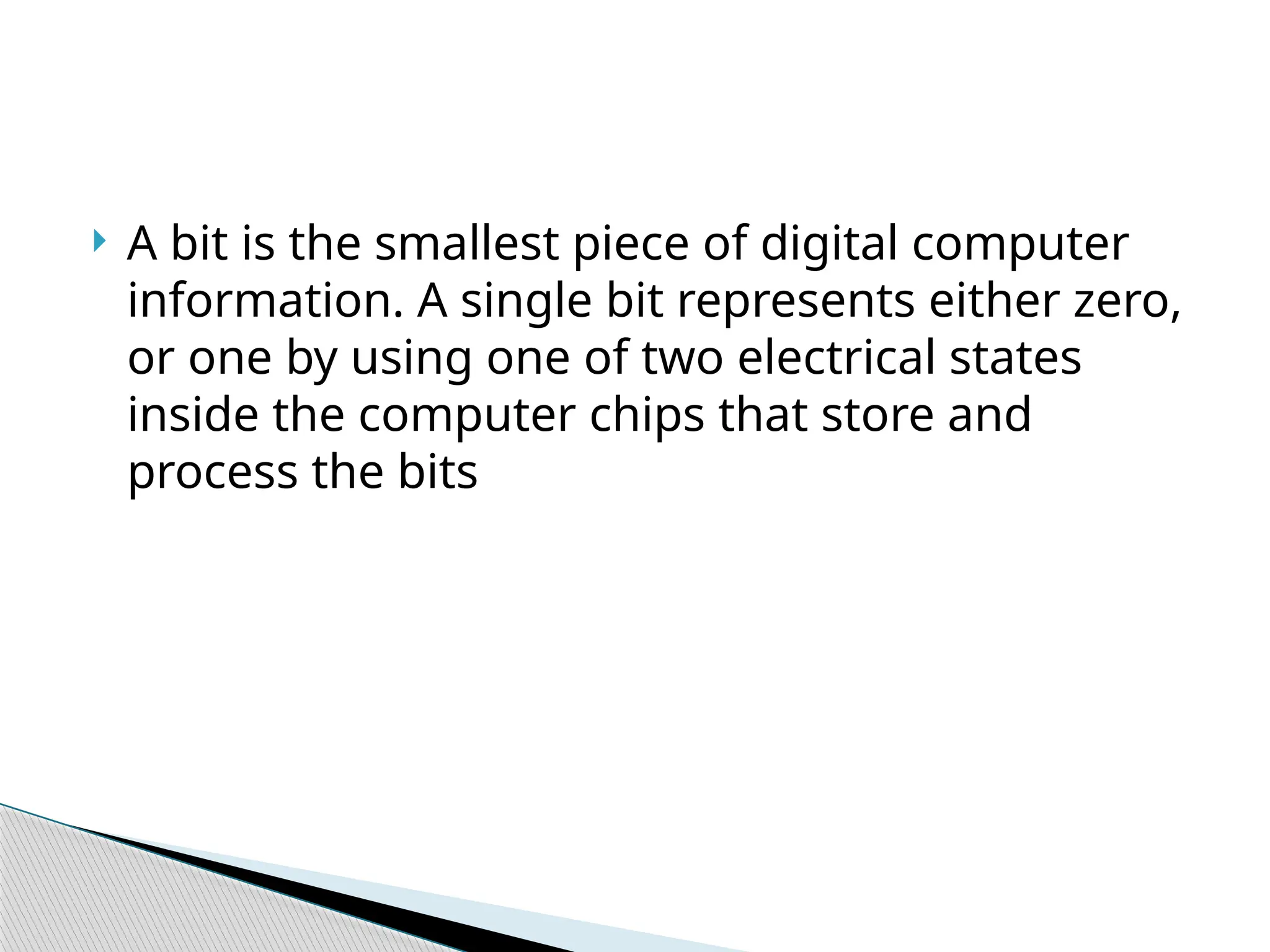 A bit is the smallest piece of digital computer
information. A single bit represents either zero,
or one by using one of two electrical states
inside the computer chips that store and
process the bits
 