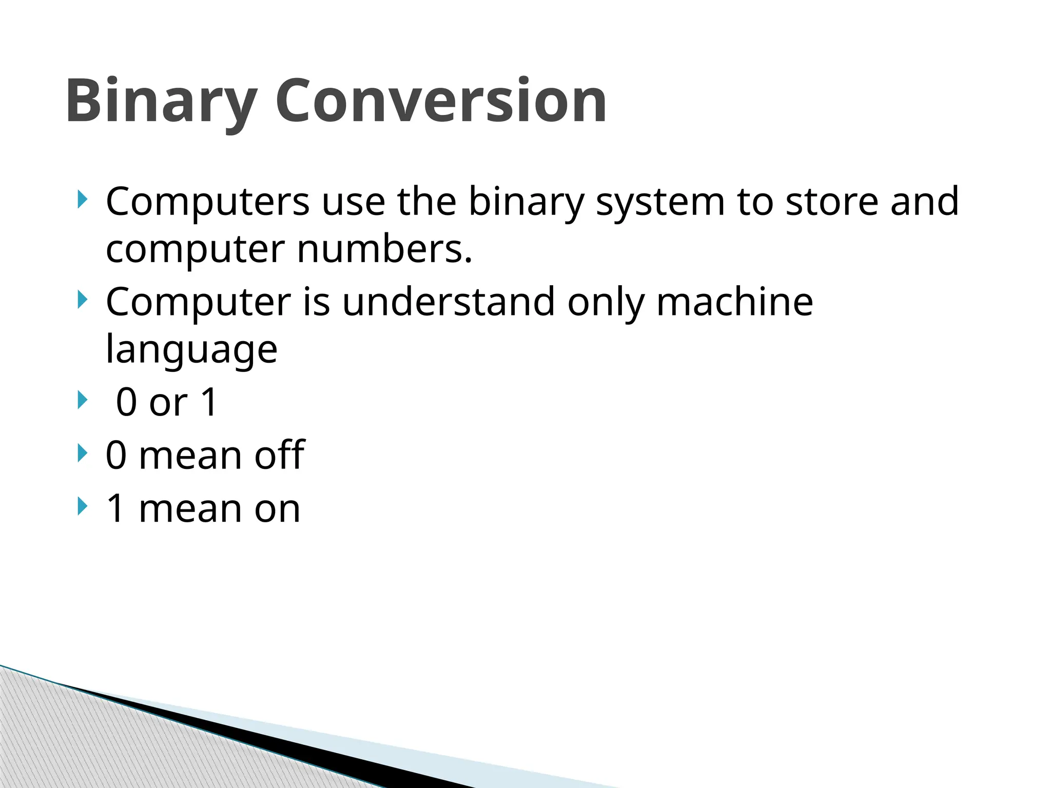  Computers use the binary system to store and
computer numbers.
 Computer is understand only machine
language
 0 or 1
 0 mean off
 1 mean on
Binary Conversion
 