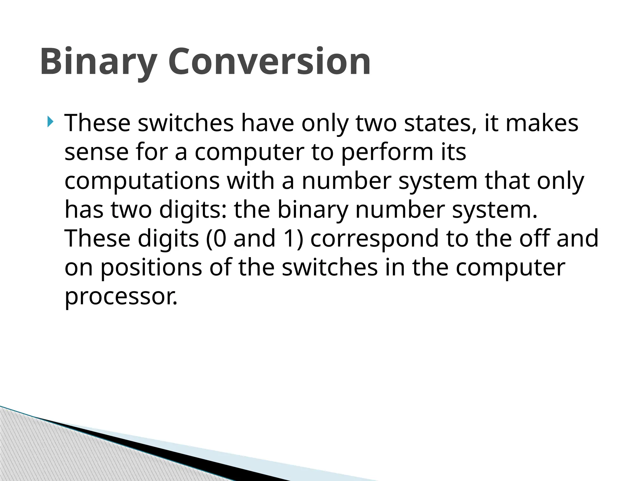  These switches have only two states, it makes
sense for a computer to perform its
computations with a number system that only
has two digits: the binary number system.
These digits (0 and 1) correspond to the off and
on positions of the switches in the computer
processor.
Binary Conversion
 