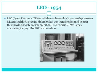 LEO - 1954

 LEO (Lyons Electronic Office), which was the result of a partnership between
  J. Lyons and the University of Cambridge, was therefore designed to meet
  these needs, but only became operational on February 9, 1954, when
  calculating the payroll of 1700 staff members.
 