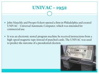 UNIVAC - 1952


 John Mauchly and Presper Eckert opened a firm in Philadelphia and created
  UNIVAC - Universal Automatic Computer, which was intended for
  commercial use.

 It was an electronic stored-program machine he received instructions from a
  high-speed magnetic tape instead of punched cards. The UNIVAC was used
  to predict the outcome of a presidential election.
 
