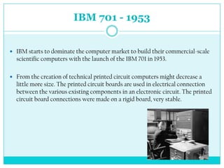 IBM 701 - 1953


 IBM starts to dominate the computer market to build their commercial-scale
  scientific computers with the launch of the IBM 701 in 1953.

 From the creation of technical printed circuit computers might decrease a
  little more size. The printed circuit boards are used in electrical connection
  between the various existing components in an electronic circuit. The printed
  circuit board connections were made on a rigid board, very stable.
 