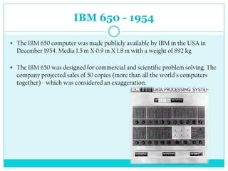 IBM 650 - 1954

 The IBM 650 computer was made publicly available by IBM in the USA in
  December 1954. Media 1.5 m X 0.9 m X 1.8 m with a weight of 892 kg

 The IBM 650 was designed for commercial and scientific problem solving. The
  company projected sales of 50 copies (more than all the world's computers
  together) - which was considered an exaggeration.
 