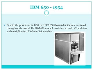 IBM 650 - 1954



 Despite the pessimism, in 1958, two IBM 650 thousand units were scattered
  throughout the world. The IBM 650 was able to do in a second 1300 addition
  and multiplication of 100 ten-digit numbers.
 