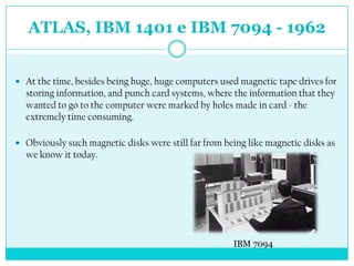 ATLAS, IBM 1401 e IBM 7094 - 1962


 At the time, besides being huge, huge computers used magnetic tape drives for
  storing information, and punch card systems, where the information that they
  wanted to go to the computer were marked by holes made ​in card - the
  extremely time consuming.

 Obviously such magnetic disks were still far from being like magnetic disks as
  we know it today.




                                                      IBM 7094
 