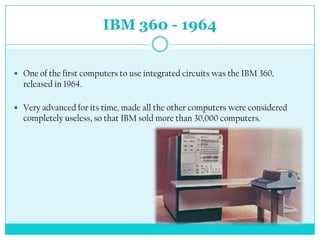 IBM 360 - 1964


 One of the first computers to use integrated circuits was the IBM 360,
  released in 1964.

 Very advanced for its time, made ​all the other computers were considered
  completely useless, so that IBM sold more than 30,000 computers.
 