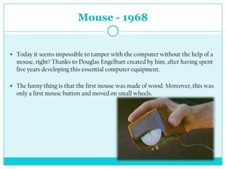 Mouse - 1968


 Today it seems impossible to tamper with the computer without the help of a
  mouse, right? Thanks to Douglas Engelbart created by him, after having spent
  five years developing this essential computer equipment.

 The funny thing is that the first mouse was made of wood. Moreover, this was
  only a first mouse button and moved on small wheels.
 