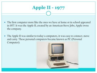 Apple II - 1977


 The first computer more like the ones we have at home or in school appeared
  in 1977. It was the Apple II, created by an American Steve Jobs, Apple owns
  the company.

 The Apple II was similar to today's computers, it was easy to connect, move
  and carry. These personal computers became known as PC (Personal
  Computer).
 