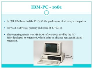 IBM-PC - 1981


 In 1981, IBM launched the PC-5150, the predecessor of all today's computers.


 He was 64 Kbytes of memory and speed of 4.77 MHz.


 The operating system was MS-DOS software was used by the PC-
  5150, developed by Microsoft, which led to an alliance between IBM and
  Microsoft.
 