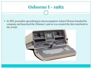 Osborne I - 1982


 In 1982, journalist specializing in microcomputers Adam Osborne founded his
  company and launched the Osborne I, and so was created the first notebook in
  the world.
 