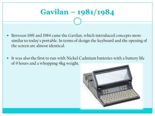 Gavilan – 1981/1984


 Between 1981 and 1984 came the Gavilan, which introduced concepts more
  similar to today's portable. In terms of design the keyboard and the opening of
  the screen are almost identical.

 It was also the first to run with Nickel Cadmium batteries with a battery life
  of 9 hours and a whopping 4kg weight.
 