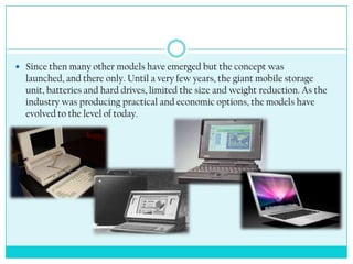  Since then many other models have emerged but the concept was
  launched, and there only. Until a very few years, the giant mobile storage
  unit, batteries and hard drives, limited the size and weight reduction. As the
  industry was producing practical and economic options, the models have
  evolved to the level of today.
 