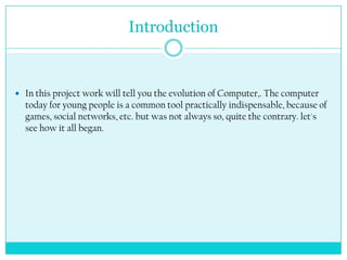 Introduction



 In this project work will tell you the evolution of Computer,. The computer
  today for young people is a common tool practically indispensable, because of
  games, social networks, etc. but was not always so, quite the contrary. let's
  see how it all began.
 