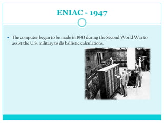 ENIAC - 1947


 The computer began to be made in 1943 during the Second World War to
  assist the U.S. military to do ballistic calculations.
 