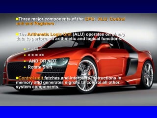 Three major components of the  CPU :  ALU ,  Control unit and Registers .  The  Arithmetic Logic Unit  (ALU) operates on binary data to perform all arithmetic and logical functions.  + - * /  < > = <>  AND OR NOT  Rotate Shift Control unit  fetches and interprets instructions in memory and generates signals to control all other system components. 