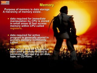 Memory Purpose of memory is data storage. A hierarchy of memory exists . data required for immediate manipulation by CPU is stored in small areas of fast access memory within CPU called  registers . data required for active program is generally stored in primary memory, commonly called  RAM. data which may be required at later time generally stored in secondary storage e.g. on disk, tape, or CD-Rom. 