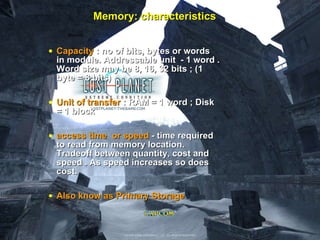 Memory: characteristics Capacity  : no of bits, bytes or words in module. Addressable unit  - 1 word . Word size may be 8, 16, 32 bits ; (1 byte = 8 bits) Unit of transfer  : RAM = 1 word ; Disk = 1 block access time  or speed  - time required to read from memory location. Tradeoff between quantity, cost and speed . As speed increases so does cost.  Also know as Primary Storage 