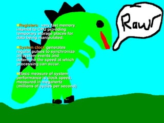 Registers :  very fast memory internal to CPU providing temporary storage places for data being manipulated. System clock  generates regular pulses to synchronize all system events and determine the speed at which processing can occur.  Basic measure of system performance is clock speed, measured in megahertz (millions of cycles per second)  