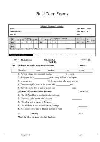 (Computer - 1) Page 1 of5
Final Term Exams
Part 1 – Objective
T.O
2 – Subjective / Practical
T.S Total %
age
GradeQ No 1(a) 1(b) 1(c) 2(a) 2(b) 3 4 5
Marks 5 2.5 2.5 5 5 20 10 10 10 30 50
Obtained
Marks
Teacher’s Signature Re-checker’s Signature Remarks
General Instructions 1) Cutting and overwriting is not allowed. 2) Use ofink remover is prohibited. 3) No consultation and whispering
Time: 20 minutes OBJECTIVE Marks: 20
(Part-1)
Q.1 (a) Fill in the blanks using the given words. / 5 marks
Magnifier word enclosed line straight
1. Writing stories on a computer is called _____________processing.
2. Keep your back _______________while sitting in front of a computer.
3. A cursor is a ________________on the screen that tells where you are.
4. You can magnify a part of the picture with ______________tool.
5. Fill with colour tool is used to colour a/an _________________area.
(b) Mark () for true and () for false / 2.5 marks
1. The MS Word Pad is word processing software. _________
2. We cannot write stories on a computer. _________
3. The whole text is known as document. _________
4. The MS Paint is used to create simple drawings. _________
5. You cannot draw lines in different colours in Paint. _________
(c) Matching / 2.5
Match the following icons with their functions.
Subject: Computer Studies
Name: Total Time: 2 hours
Class / Section: 1 Total Marks: 50
Roll No: Date:_____________
 