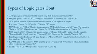 Types of Logic gates Cont’
• AND gate: gives a "True or On (1)" output only if all its inputs are "True or On”.
• OR gate: gives a "True or On (1)" output if one or more of its inputs are "True or On".
• NOT gate or Inverter: it produces an inverted version of the input as its output.
• E.g. Input "True or On (1)" produce "False or Off" output.
• NAND gate: is a NOT-AND gate. It operates as an AND gate followed by a NOT gate. The output is
"False or Off (0)" if both inputs are "True or On (1)" Otherwise, the output is "True or On".
• NOR gate: is a NOT-OR gate. It is a combination of OR gate followed by an inverter. Its output is
"True or On (1)" if both inputs are "False or Off (0)." Otherwise, the output is "False or Off".
• EXOR gate: is the Exclusive-OR gate that gives a "True or On (1)" output if either, but not both of its
two inputs are "True or On".
• EXNOR gate: is the Exclusive-NOR gate that gives a "False or Off (0)" output if either, but not both
of its two inputs are "True or On".
• NOTE: True or On = One (1) while False or Off = Zero (0)
 