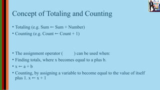 Concept of Totaling and Counting
• Totaling (e.g. Sum ← Sum + Number)
• Counting (e.g. Count ← Count + 1)
• The assignment operator ( ) can be used when:
• Finding totals, where x becomes equal to a plus b.
• x ← a + b
• Counting, by assigning a variable to become equal to the value of itself
plus 1. x ← x + 1
 