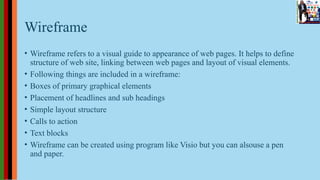 Wireframe
• Wireframe refers to a visual guide to appearance of web pages. It helps to define
structure of web site, linking between web pages and layout of visual elements.
• Following things are included in a wireframe:
• Boxes of primary graphical elements
• Placement of headlines and sub headings
• Simple layout structure
• Calls to action
• Text blocks
• Wireframe can be created using program like Visio but you can alsouse a pen
and paper.
 