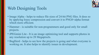 Web Designing Tools
• Image Alpha - helps to reduce file sizes of 24-bit PNG files. It does so
by applying lousy compression and convert it to PNG8+alpha format
which more efficient.
• Hammer - is suitable for non-programmers and good only for small
projects.
• JPEGmini Lite - It is an image optimizing tool and supports photos in
any resolution up to 28 Megapixels.
• BugHerd - helps to see how the projects is going and what everyone is
working on. It also helps to identify issues in development.
 