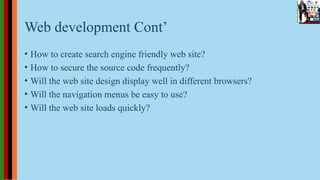 Web development Cont’
• How to create search engine friendly web site?
• How to secure the source code frequently?
• Will the web site design display well in different browsers?
• Will the navigation menus be easy to use?
• Will the web site loads quickly?
 
