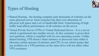 Types of Hosting
• Shared Hosting - the hosting company puts thousands of websites on the
same physical server. Each customer has their own allocation of
physical web space and a set of bandwidth limit. Experiencing of high
traffic load affects performance of all websites on the server.
• Virtual Private Server (VPS) or Virtual Dedicated Server - It is a server
which is partitioned into smaller servers. In this customer is given their
own partition, which is installed with its own operating system. Unlike
shared hosting, VPS doesn’t share memory or processor time rather it
allocates certain amount of memory and CPU to use which means that
any problem on a VPS partition on the same drive will not affect other
VPS customers.
 