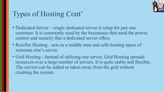 Types of Hosting Cont’
• Dedicated Server – single dedicated server is setup for just one
customer. It is commonly used by the businesses that need the power,
control and security that a dedicated server offers.
• Reseller Hosting - acts as a middle man and sells hosting space of
someone else’s server.
• Grid Hosting - Instead of utilizing one server, Grid Hosting spreads
resources over a large number of servers. It is quite stable and flexible.
The servers can be added or taken away from the grid without
crashing the system.
 