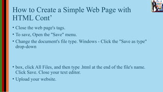 How to Create a Simple Web Page with
HTML Cont’
• Close the web page's tags.
• To save, Open the "Save" menu.
• Change the document's file type. Windows - Click the "Save as type"
drop-down
• box, click All Files, and then type .html at the end of the file's name.
Click Save. Close your text editor.
• Upload your website.
 