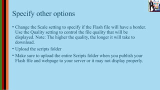 Specify other options
• Change the Scale setting to specify if the Flash file will have a border.
Use the Quality setting to control the file quality that will be
displayed. Note: The higher the quality, the longer it will take to
download.
• Upload the scripts folder
• Make sure to upload the entire Scripts folder when you publish your
Flash file and webpage to your server or it may not display properly.
 