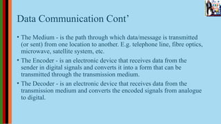 Data Communication Cont’
• The Medium - is the path through which data/message is transmitted
(or sent) from one location to another. E.g. telephone line, fibre optics,
microwave, satellite system, etc.
• The Encoder - is an electronic device that receives data from the
sender in digital signals and converts it into a form that can be
transmitted through the transmission medium.
• The Decoder - is an electronic device that receives data from the
transmission medium and converts the encoded signals from analogue
to digital.
 