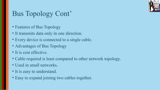 Bus Topology Cont’
• Features of Bus Topology
• It transmits data only in one direction.
• Every device is connected to a single cable.
• Advantages of Bus Topology
• It is cost effective.
• Cable required is least compared to other network topology.
• Used in small networks.
• It is easy to understand.
• Easy to expand joining two cables together.
 