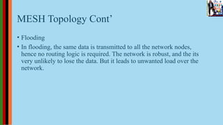 MESH Topology Cont’
• Flooding
• In flooding, the same data is transmitted to all the network nodes,
hence no routing logic is required. The network is robust, and the its
very unlikely to lose the data. But it leads to unwanted load over the
network.
 