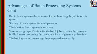 Advantages of Batch Processing Systems
Cont’
• But in batch systems the processor knows how long the job is as it is
queued.
• Sharing of batch system for multiple users.
• The idle time batch system is very less.
• You can assign specific time for the batch jobs so when the computer
is idle It starts processing the batch jobs i.e. at night or any free time.
• The batch systems can manage large repeated work easily.
 