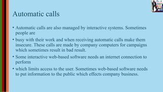 Automatic calls
• Automatic calls are also managed by interactive systems. Sometimes
people are
• busy with their work and when receiving automatic calls make them
insecure. These calls are made by company computers for campaigns
which sometimes result in bad result.
• Some interactive web-based software needs an internet connection to
perform
• which limits access to the user. Sometimes web-based software needs
to put information to the public which effects company business.
 